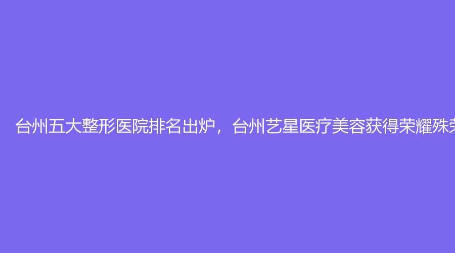 台州五大整形医院排名出炉，台州艺星医疗美容获得荣耀殊荣