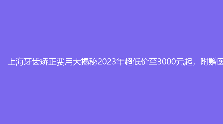 上海牙齿矫正费用大揭秘2023年超低价至3000元起，附赠医院介绍