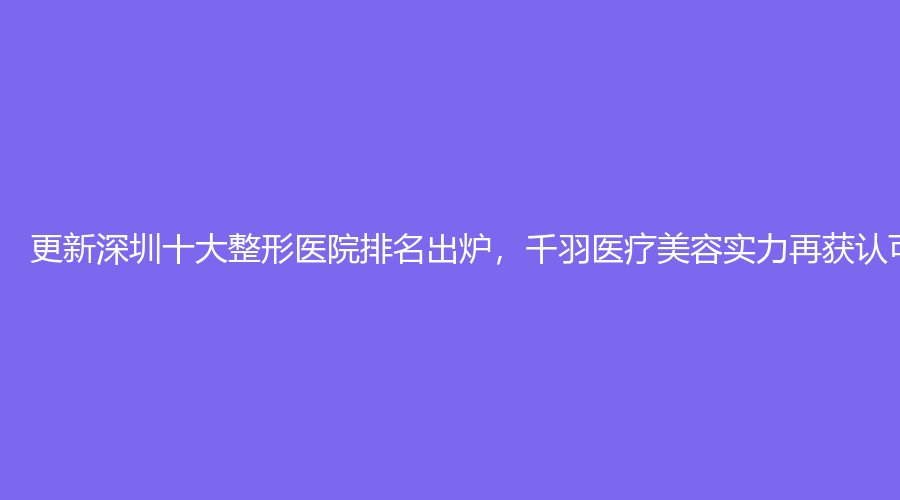 更新深圳十大整形医院排名出炉，千羽医疗美容实力再获认可