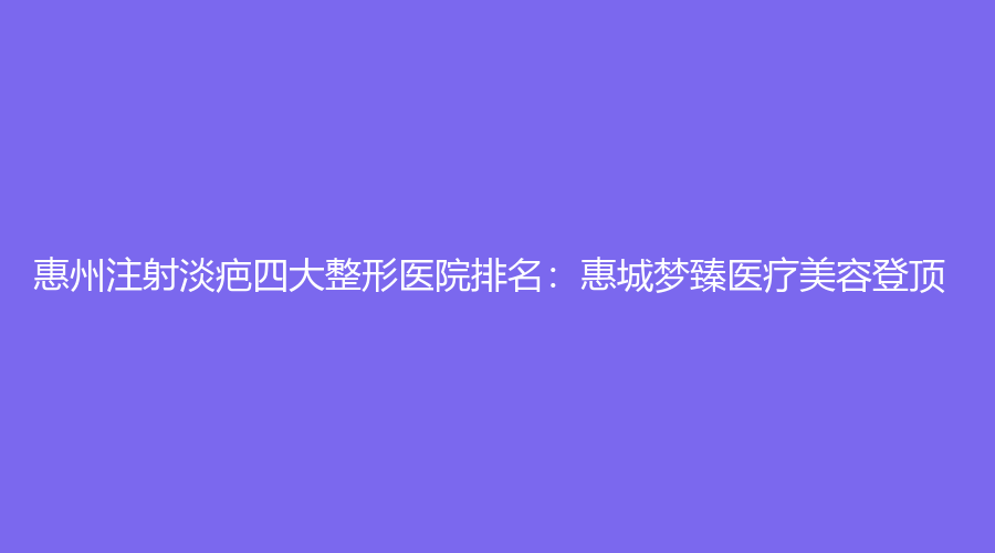 惠州注射淡疤四大整形医院排名：惠城梦臻医疗美容登顶
