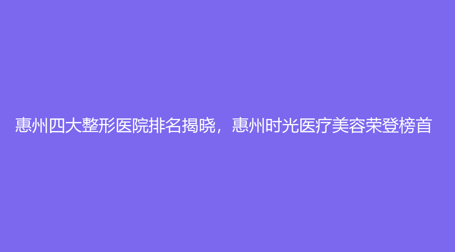 惠州四大整形医院排名揭晓，惠州时光医疗美容荣登榜首