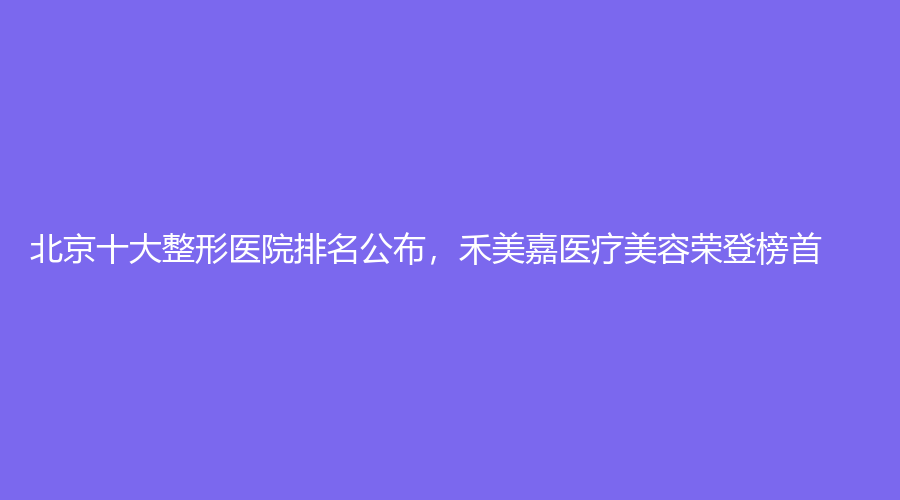 北京十大整形医院排名公布，禾美嘉医疗美容荣登榜首