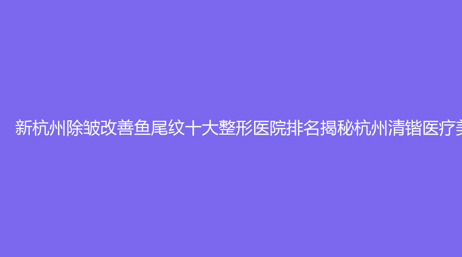 新杭州除皱改善鱼尾纹十大整形医院排名揭秘杭州清锴医疗美容的治疗效果