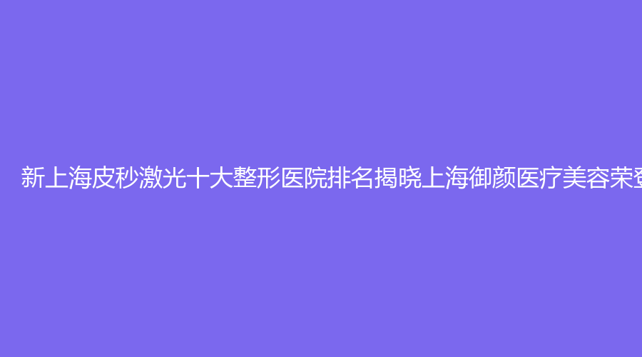 新上海皮秒激光十大整形医院排名揭晓上海御颜医疗美容荣登榜首