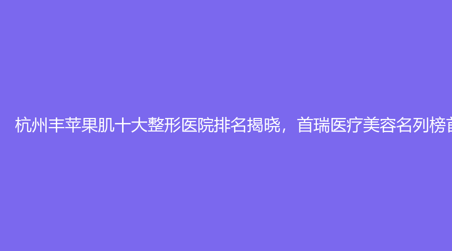 杭州丰苹果肌十大整形医院排名揭晓，首瑞医疗美容名列榜首