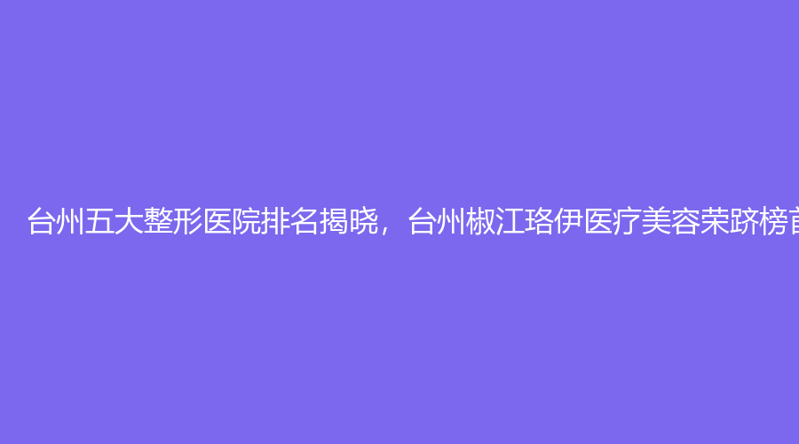 台州五大整形医院排名揭晓，台州椒江珞伊医疗美容荣跻榜首