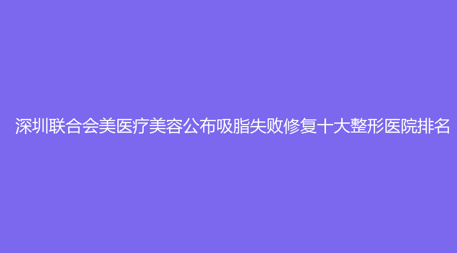 深圳联合会美医疗美容公布吸脂失败修复十大整形医院排名